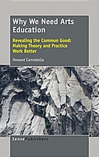 Why We Need Arts Education: Revealing the Common Good: Making Theory and Practice Work Better (Hardcover)