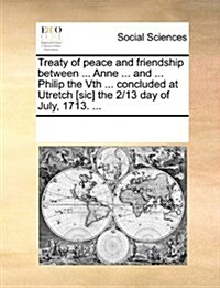 Treaty of Peace and Friendship Between ... Anne ... and ... Philip the Vth ... Concluded at Utretch [Sic] the 2/13 Day of July, 1713. ... (Paperback)