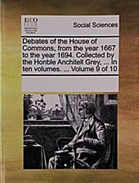 Debates of the House of Commons, from the Year 1667 to the Year 1694. Collected by the Honble Anchitell Grey, ... in Ten Volumes. ... Volume 9 of 10 (Paperback)
