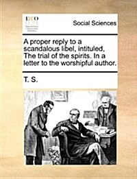 A Proper Reply to a Scandalous Libel, Intituled, the Trial of the Spirits. in a Letter to the Worshipful Author. (Paperback)