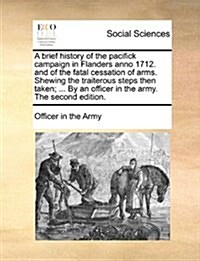 A Brief History of the Pacifick Campaign in Flanders Anno 1712. and of the Fatal Cessation of Arms. Shewing the Traiterous Steps Then Taken; ... by an (Paperback)