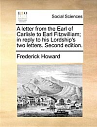 A Letter from the Earl of Carlisle to Earl Fitzwilliam; In Reply to His Lordships Two Letters. Second Edition. (Paperback)
