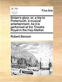 Britains Glory; Or, a Trip to Portsmouth, a Musical Entertainment. as It Is Performed at the Theatre Royal in the Hay-Market. (Paperback)