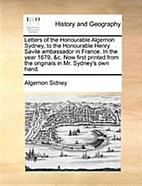 Letters of the Honourable Algernon Sydney, to the Honourable Henry Savile Ambassador in France. in the Year 1679, &C. Now First Printed from the Origi (Paperback)