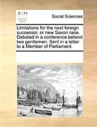 Limitations for the Next Foreign Successor, or New Saxon Race. Debated in a Conference Betwixt Two Gentlemen. Sent in a Letter to a Member of Parliame (Paperback)