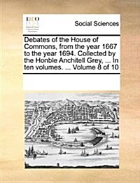 Debates of the House of Commons, from the Year 1667 to the Year 1694. Collected by the Honble Anchitell Grey, ... in Ten Volumes. ... Volume 8 of 10 (Paperback)