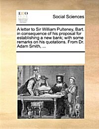 A Letter to Sir William Pulteney, Bart. in Consequence of His Proposal for Establishing a New Bank; With Some Remarks on His Quotations. from Dr. Adam (Paperback)