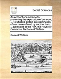 An Account of a Scheme for Preventing the Exportation of Our Wool, ... to Which Is Added, an Examination of a Scheme Offered by Another Hand, ... Dedi (Paperback)