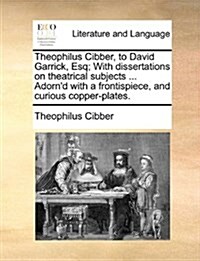 Theophilus Cibber, to David Garrick, Esq; With Dissertations on Theatrical Subjects ... Adornd with a Frontispiece, and Curious Copper-Plates. (Paperback)