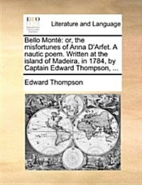 Bello Monte: Or, the Misfortunes of Anna DArfet. a Nautic Poem. Written at the Island of Madeira, in 1784, by Captain Edward Thomp (Paperback)