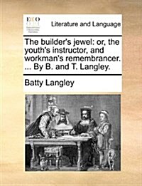 The Builders Jewel: Or, the Youths Instructor, and Workmans Remembrancer. ... by B. and T. Langley. (Paperback)