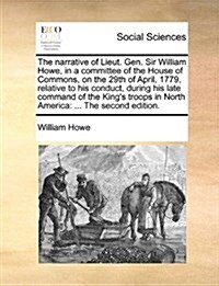 The Narrative of Lieut. Gen. Sir William Howe, in a Committee of the House of Commons, on the 29th of April, 1779, Relative to His Conduct, During His (Paperback)