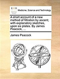 A Short Account of a New Method of Filtration by Ascent; With Explanatory Sketches, Upon Six Plates. by James Peacock, ... (Paperback)
