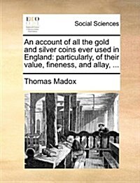 An Account of All the Gold and Silver Coins Ever Used in England: Particularly, of Their Value, Fineness, and Allay, ... (Paperback)