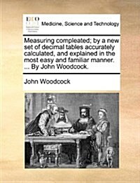 Measuring Compleated; By a New Set of Decimal Tables Accurately Calculated, and Explained in the Most Easy and Familiar Manner. ... by John Woodcock. (Paperback)