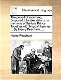 The Period of Mourning. Disposed Into Sixe Visions. in Memorie of the Late Prince. Together with Nuptiall Hymnes, ... by Henry Peacham, ... (Paperback)