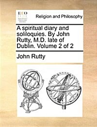 A Spiritual Diary and Soliloquies. by John Rutty, M.D. Late of Dublin. Volume 2 of 2 (Paperback)