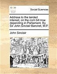 Address to the Landed Interest, on the Corn Bill Now Depending in Parliament. by Sir John Sinclair Baronet, M.P. (Paperback)