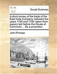 A Short Review of the Trade of the East India Company, Between the Years 1785 and 1790; Taken from Papers Laid Before the House of Commons ... by a Pr (Paperback)