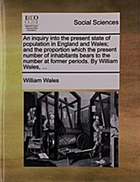 An Inquiry Into the Present State of Population in England and Wales; And the Proportion Which the Present Number of Inhabitants Bears to the Number a (Paperback)