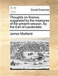 Thoughts on Finance, Suggested by the Measures of the Present Session. by the Earl of Lauderdale. (Paperback)