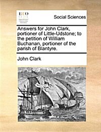 Answers for John Clark, Portioner of Little-Udstone; To the Petition of William Buchanan, Portioner of the Parish of Blantyre. (Paperback)