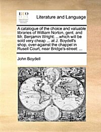 A Catalogue of the Choice and Valuable Libraries of William Norton, Gent. and Mr. Benjamin Wright; ...Which Will Be Sold Very Cheap ... at J. Boydell (Paperback)