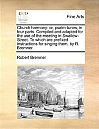 Church Harmony: Or, Psalm-Tunes, in Four Parts. Compiled and Adapted for the Use of the Meeting in Swallow-Street. to Which Are Prefix (Paperback)