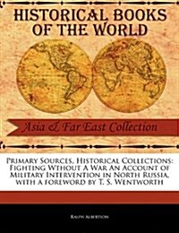 Primary Sources, Historical Collections: Fighting Wthout a War an Account of Military Intervention in North Russia, with a Foreword by T. S. Wentworth (Paperback)