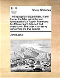 Two Treatises of Government. in the Former the False Principles and Foundation of Sir Robert Filmer and His Followers Are Detected and Overthrown. the (Paperback)