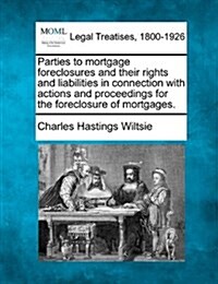 Parties to Mortgage Foreclosures and Their Rights and Liabilities in Connection with Actions and Proceedings for the Foreclosure of Mortgages. (Paperback)