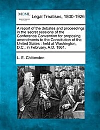 A Report of the Debates and Proceedings in the Secret Sessions of the Conference Convention for Proposing Amendments to the Constitution of the United (Paperback)