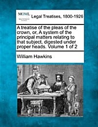 A Treatise of the Pleas of the Crown, Or, a System of the Principal Matters Relating to That Subject, Digested Under Proper Heads. Volume 1 of 2 (Paperback)