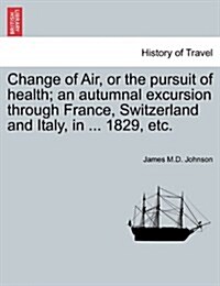 Change of Air, or the Pursuit of Health; An Autumnal Excursion Through France, Switzerland and Italy, in ... 1829, Etc. Second Edition (Paperback)