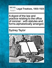 A Digest of the Law and Practice Relating to the Office of Coroner: With Statutes and Forms Alphabetically Arranged. (Paperback)