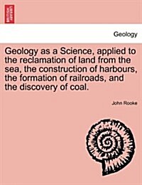 Geology as a Science, Applied to the Reclamation of Land from the Sea, the Construction of Harbours, the Formation of Railroads, and the Discovery of (Paperback)