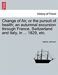 Change of Air, or the Pursuit of Health; An Autumnal Excursion Through France, Switzerland and Italy, in ... 1829, Etc. (Paperback)