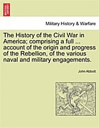 The History of the Civil War in America; Comprising a Full ... Account of the Origin and Progress of the Rebellion, of the Various Naval and Military (Paperback)