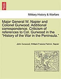 Major General W. Napier and Colonel Gurwood. Additional Correspondence. Criticism of References to Col. Gurwood in the History of the War in the Penin (Paperback)