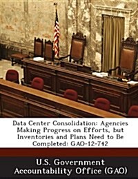 Data Center Consolidation: Agencies Making Progress on Efforts, But Inventories and Plans Need to Be Completed: Gao-12-742 (Paperback)