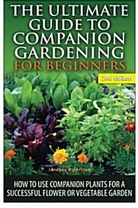 The Ultimate Guide to Companion Gardening for Beginners: How to Use Companion Plants for a Successful Flower or Vegetable Garden (Paperback)
