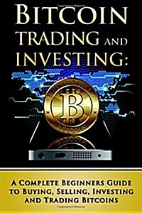 Bitcoin Trading and Investing: A Complete Beginners Guide to Buying, Selling, Investing and Trading Bitcoins (Paperback)