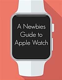 A Newbies Guide to Apple Watch: The Unofficial Guide to Getting the Most Out of Apple Watch (Paperback)