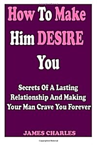 How to Make Him Desire You: Secrets of a Lasting Relationship and Making Your Man Crave You Forever (Relationship Advice for Women) (Paperback)