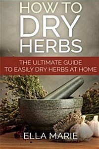 How To Dry Herbs: The Ultimate Guide to Easily Drying Herbs At Home (Paperback)