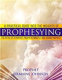 A Practical Guide Into the Insights of Prophesying: The Office of the Prophet, Prophetic Ministry and Judging Prophecy (Paperback)