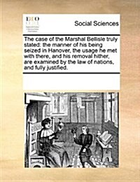 The Case of the Marshal Bellisle Truly Stated: The Manner of His Being Seized in Hanover, the Usage He Met with There, and His Removal Hither, Are Exa (Paperback)