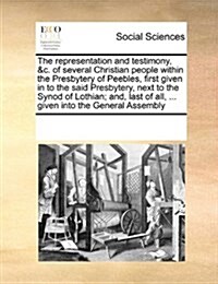 The Representation and Testimony, &C. of Several Christian People Within the Presbytery of Peebles, First Given in to the Said Presbytery, Next to the (Paperback)