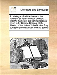 A Catalogue of All the Books in the Library of St Pauls-School, London: With the Names of the Benefactors: As Given in by George Charles, High-Master (Paperback)