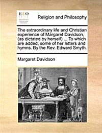 The Extraordinary Life and Christian Experience of Margaret Davidson, (as Dictated by Herself) ... to Which Are Added, Some of Her Letters and Hymns. (Paperback)